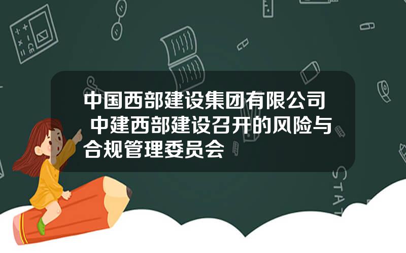 中国西部建设集团有限公司 中建西部建设召开的风险与合规管理委员会